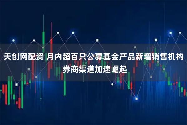 天创网配资 月内超百只公募基金产品新增销售机构 券商渠道加速崛起