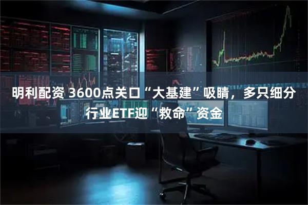 明利配资 3600点关口“大基建”吸睛，多只细分行业ETF迎“救命”资金