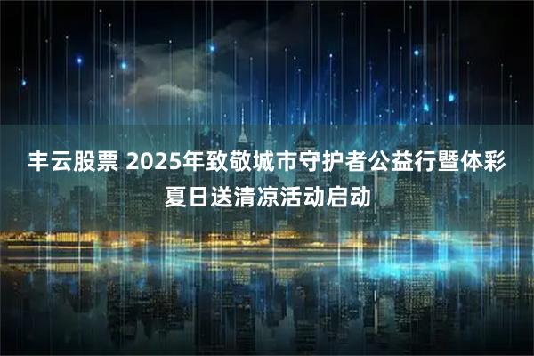 丰云股票 2025年致敬城市守护者公益行暨体彩夏日送清凉活动启动