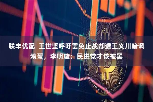 联丰优配  王世坚呼吁罢免止战却遭王义川暗讽滚蛋，李明璇：民进党才该被罢