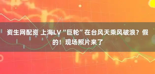 资生网配资 上海LV“巨轮”在台风天乘风破浪？假的！现场照片来了