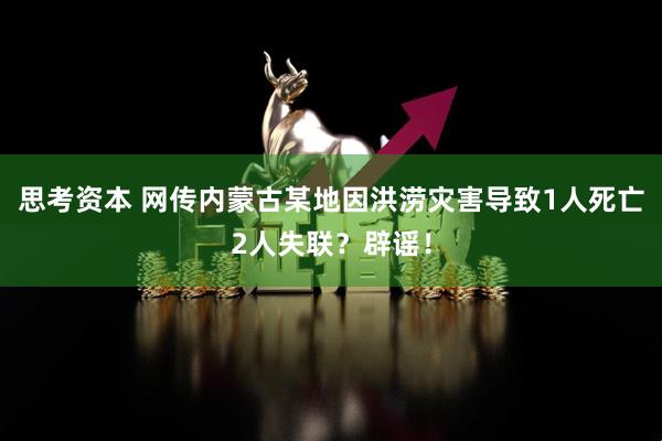 思考资本 网传内蒙古某地因洪涝灾害导致1人死亡2人失联？辟谣！