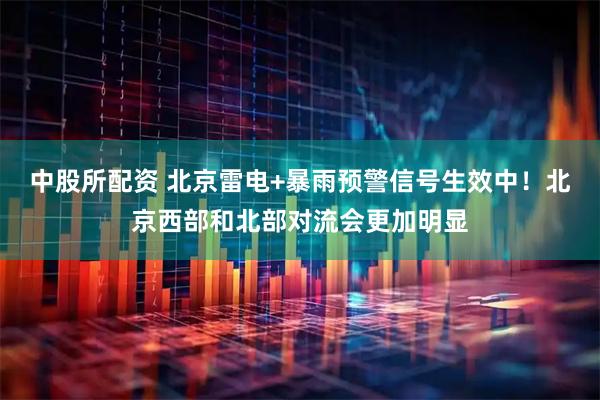 中股所配资 北京雷电+暴雨预警信号生效中！北京西部和北部对流会更加明显