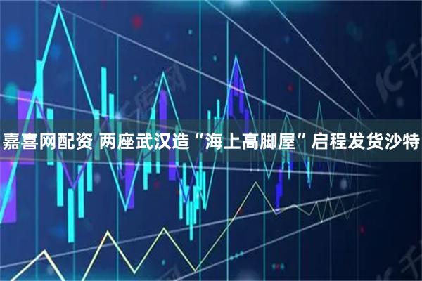 嘉喜网配资 两座武汉造“海上高脚屋”启程发货沙特