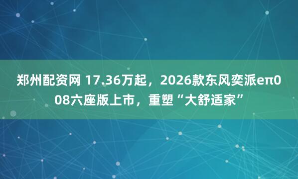 郑州配资网 17.36万起，2026款东风奕派eπ008六座版上市，重塑“大舒适家”