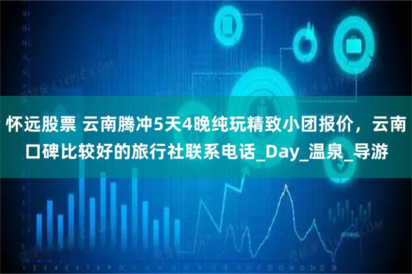 怀远股票 云南腾冲5天4晚纯玩精致小团报价，云南口碑比较好的旅行社联系电话_Day_温泉_导游