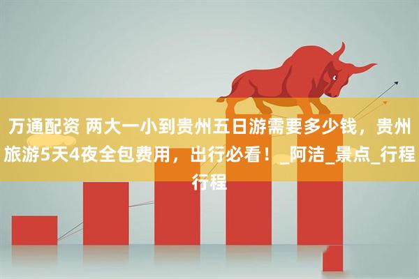 万通配资 两大一小到贵州五日游需要多少钱，贵州旅游5天4夜全包费用，出行必看！_阿洁_景点_行程
