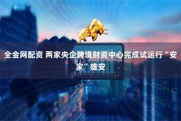 全金网配资 两家央企跨境财资中心完成试运行“安家”雄安