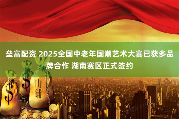 垒富配资 2025全国中老年国潮艺术大赛已获多品牌合作 湖南赛区正式签约