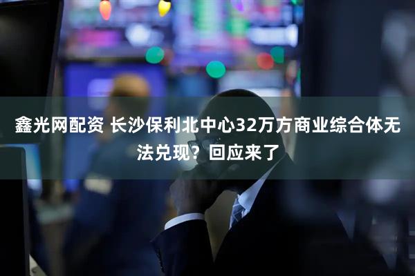 鑫光网配资 长沙保利北中心32万方商业综合体无法兑现？回应来了