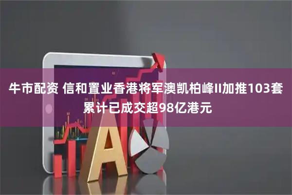 牛市配资 信和置业香港将军澳凯柏峰II加推103套 累计已成交超98亿港元