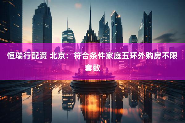恒瑞行配资 北京：符合条件家庭五环外购房不限套数