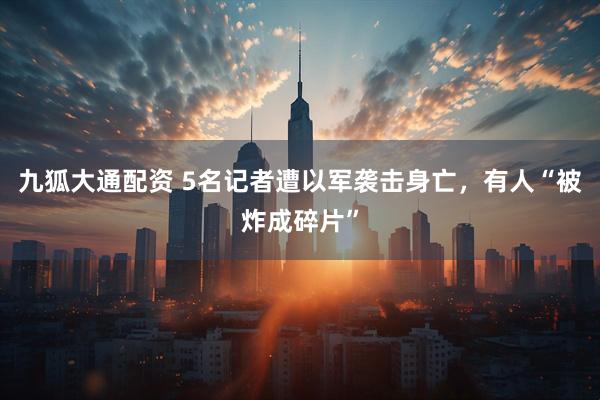 九狐大通配资 5名记者遭以军袭击身亡，有人“被炸成碎片”