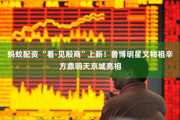 蚂蚊配资 “看·见殷商”上新！鲁博明星文物祖辛方鼎明天京城亮相