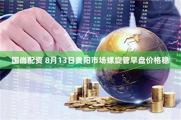 国尚配资 8月13日贵阳市场螺旋管早盘价格稳