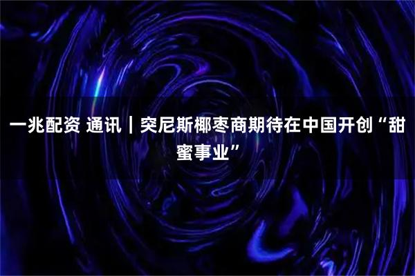 一兆配资 通讯｜突尼斯椰枣商期待在中国开创“甜蜜事业”