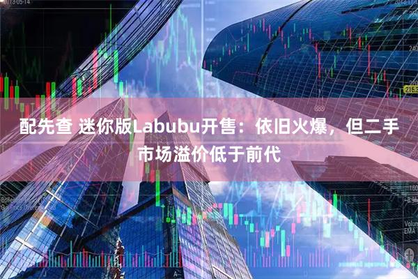 配先查 迷你版Labubu开售：依旧火爆，但二手市场溢价低于前代
