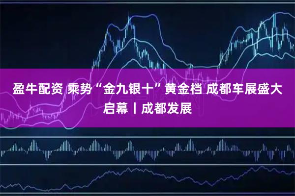盈牛配资 乘势“金九银十”黄金档 成都车展盛大启幕丨成都发展