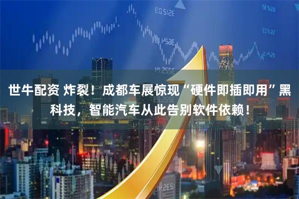 世牛配资 炸裂！成都车展惊现“硬件即插即用”黑科技，智能汽车从此告别软件依赖！