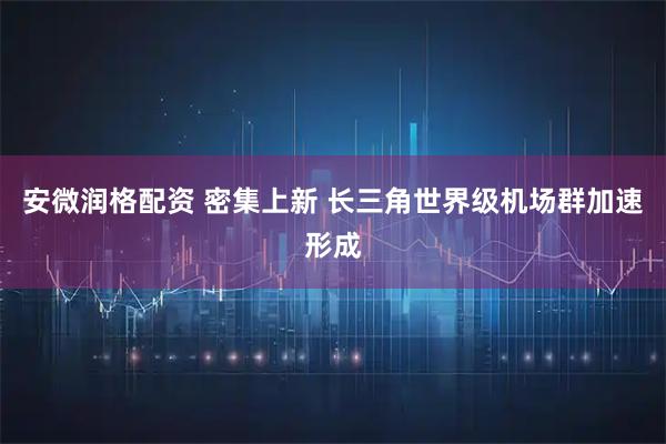 安微润格配资 密集上新 长三角世界级机场群加速形成