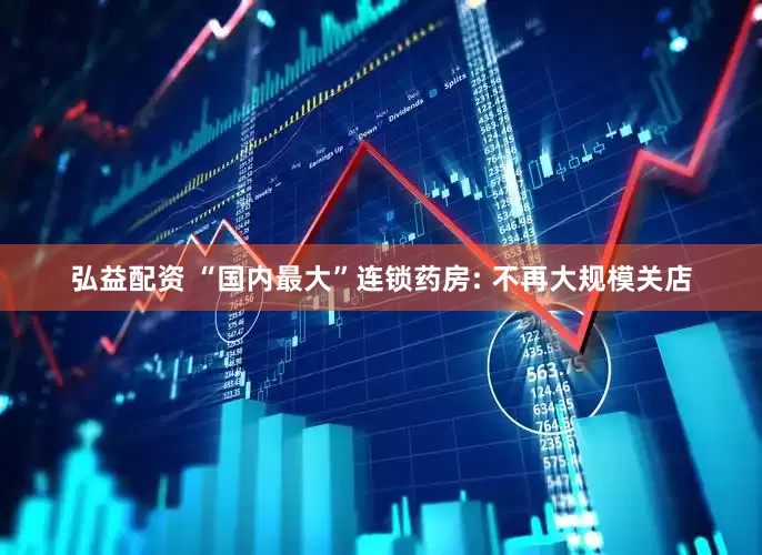 弘益配资 “国内最大”连锁药房: 不再大规模关店