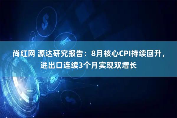 尚红网 源达研究报告：8月核心CPI持续回升，进出口连续3个月实现双增长