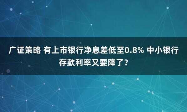 广证策略 有上市银行净息差低至0.8% 中小银行存款利率又要降了？