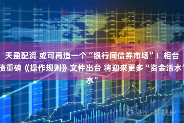 天盈配资 或可再造一个“银行间债券市场”！柜台债重磅《操作规则》文件出台 将迎来更多“资金活水”